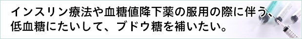インスリン療法や血糖値降下薬の服用の際に伴う、低血糖にたいして、ブドウ糖を補いたい。