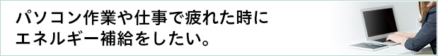 パソコン作業や仕事で疲れた時にエネルギー補給をしたい。