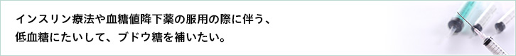 インスリン療法や血糖値降下薬の服用の際に伴う、低血糖にたいして、ブドウ糖を補いたい。