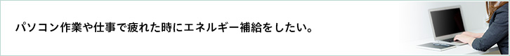 パソコン作業や仕事で疲れた時にエネルギー補給をしたい。